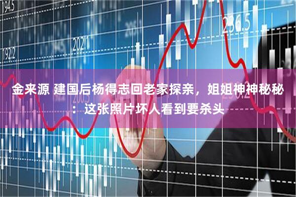 金来源 建国后杨得志回老家探亲，姐姐神神秘秘：这张照片坏人看到要杀头