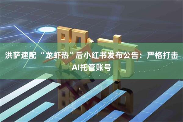 洪萨速配 “龙虾热”后小红书发布公告：严格打击AI托管账号
