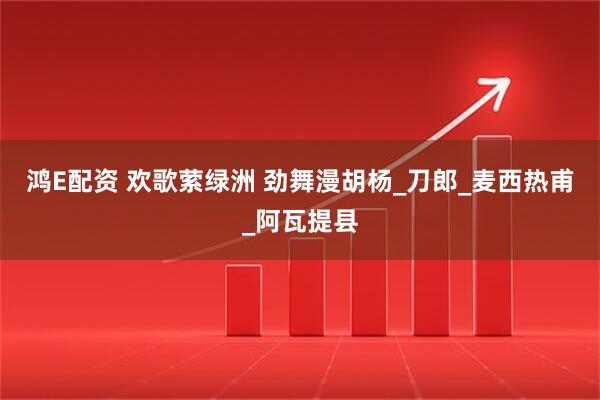 鸿E配资 欢歌萦绿洲 劲舞漫胡杨_刀郎_麦西热甫_阿瓦提县