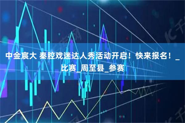 中金宸大 秦腔戏迷达人秀活动开启！快来报名！_比赛_周至县_参赛