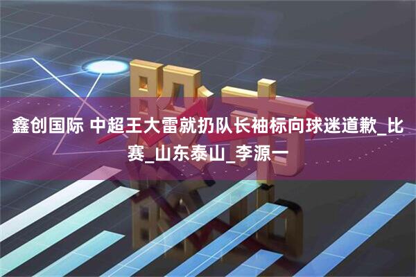 鑫创国际 中超王大雷就扔队长袖标向球迷道歉_比赛_山东泰山_李源一