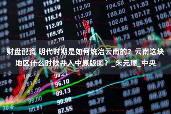 财盘配资 明代时期是如何统治云南的？云南这块地区什么时候并入中原版图？_朱元璋_中央