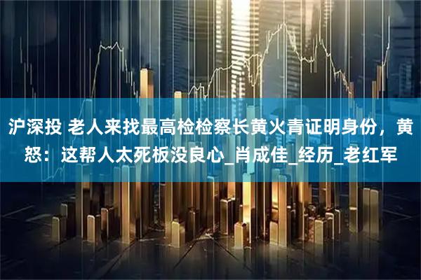 沪深投 老人来找最高检检察长黄火青证明身份，黄怒：这帮人太死板没良心_肖成佳_经历_老红军