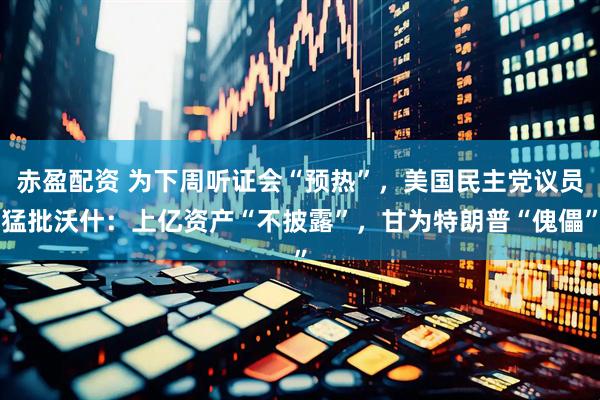 赤盈配资 为下周听证会“预热”，美国民主党议员猛批沃什：上亿资产“不披露”，甘为特朗普“傀儡”