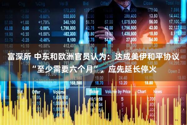 富深所 中东和欧洲官员认为：达成美伊和平协议“至少需要六个月”，应先延长停火