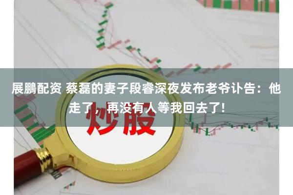 展鵬配资 蔡磊的妻子段睿深夜发布老爷讣告：他走了，再没有人等我回去了!