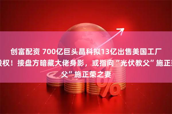 创富配资 700亿巨头晶科拟13亿出售美国工厂75%股权！接盘方暗藏大佬身影，或指向“光伏教父”施正荣之妻